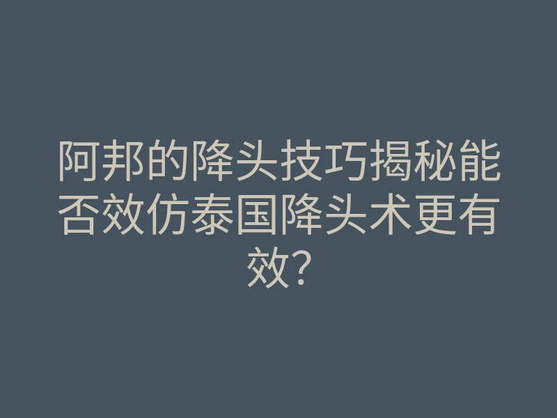 阿邦的降头技巧揭秘能否效仿泰国降头术更有效？