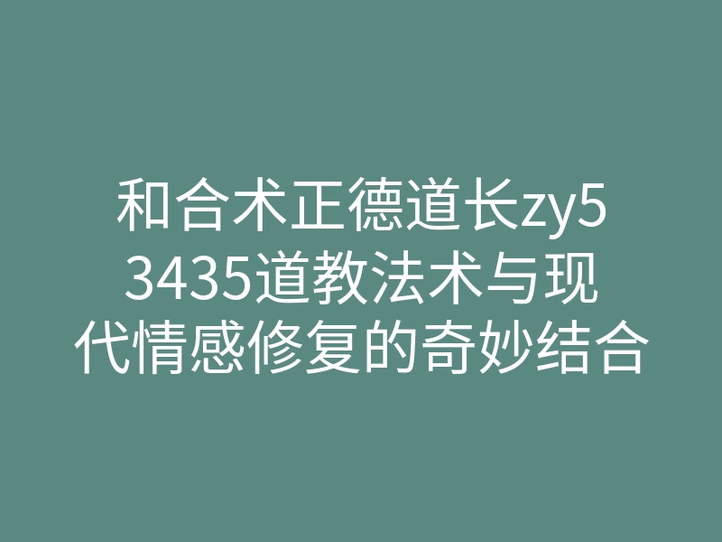 和合术正德道长zy53435道教法术与现代情感修复的奇妙结合
