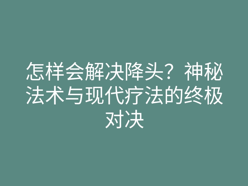 怎样会解决降头?神秘法术与现代疗法的终极对决