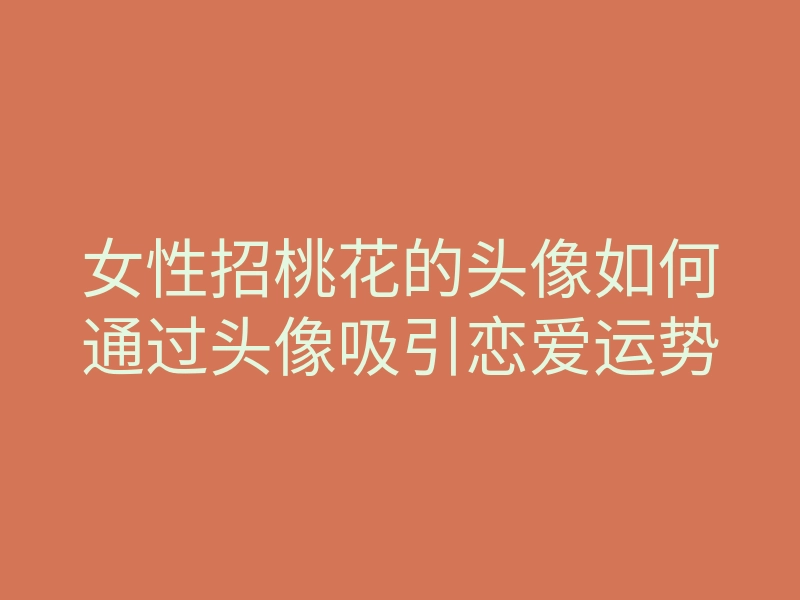 女性招桃花的头像如何通过头像吸引恋爱运势