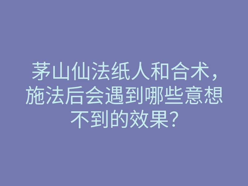 茅山仙法纸人和合术，施法后会遇到哪些意想不到的效果？