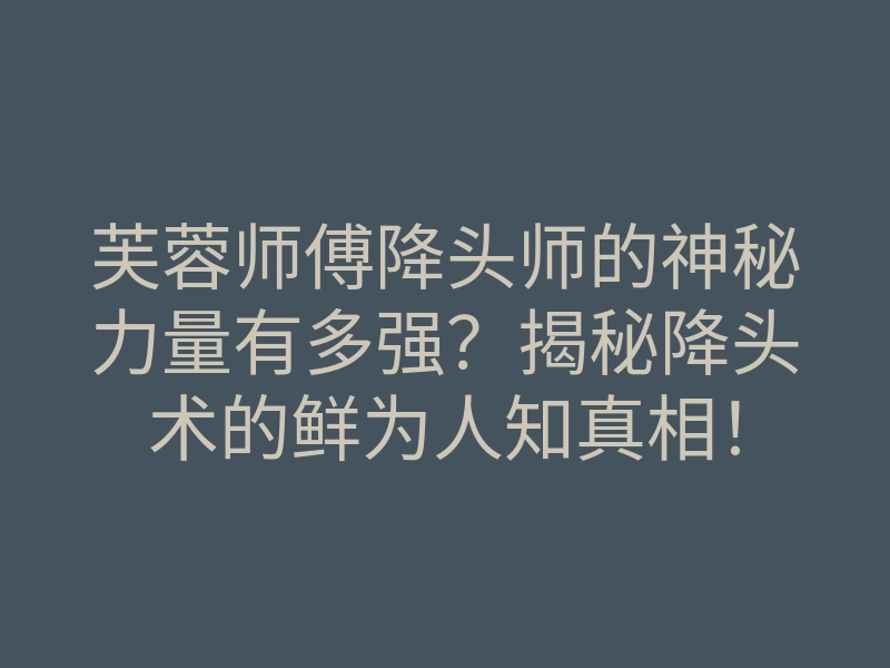 芙蓉师傅降头师的神秘力量有多强?揭秘降头术的鲜为人知真相!