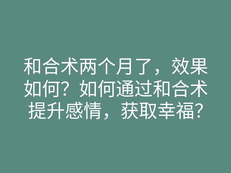 和合术两个月了,效果如何?如何通过和合术提升感情,获取幸福?