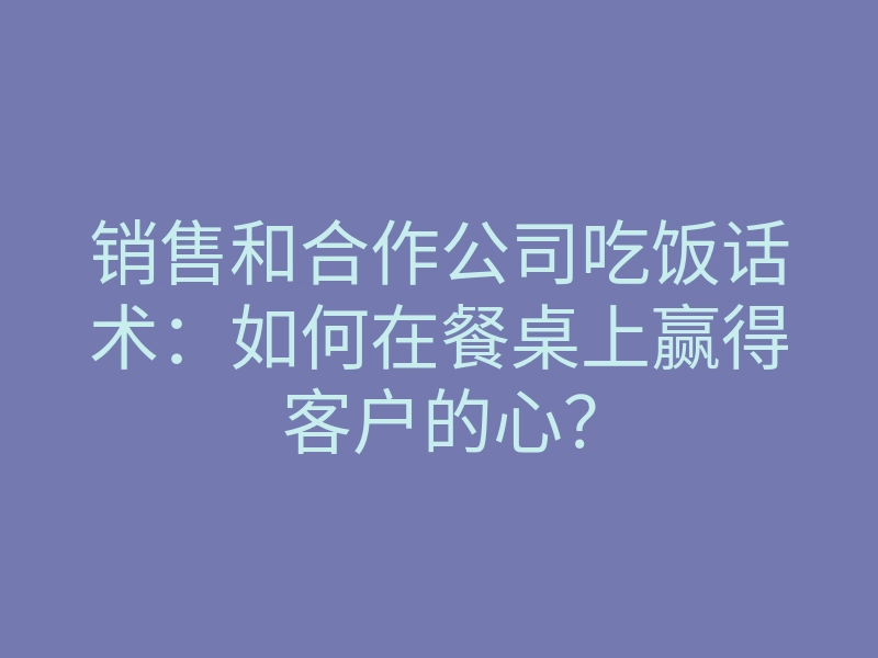 销售和合作公司吃饭话术：如何在餐桌上赢得客户的心？