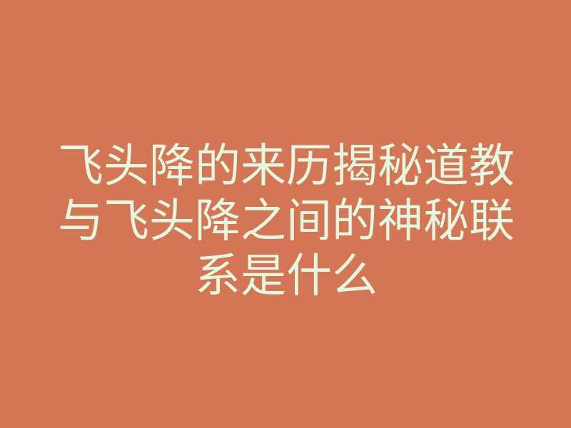 飞头降的来历揭秘道教与飞头降之间的神秘联系是什么