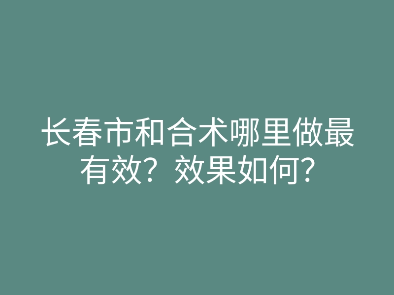 长春市和合术哪里做最有效?效果如何?