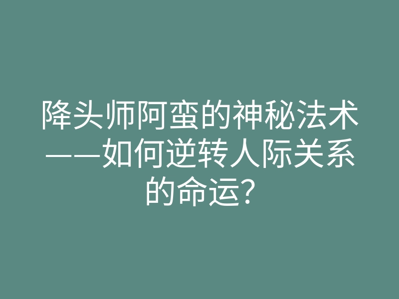 降头师阿蛮的神秘法术——如何逆转人际关系的命运？
