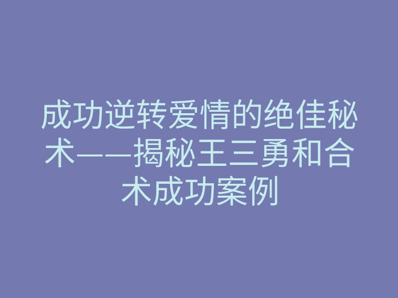 成功逆转爱情的绝佳秘术——揭秘王三勇和合术成功案例