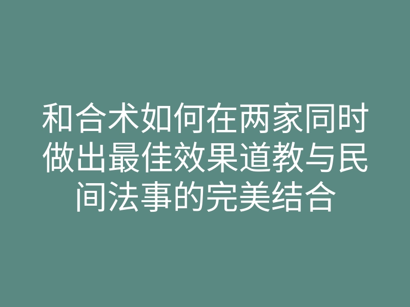 和合术如何在两家同时做出最佳效果道教与民间法事的完美结合