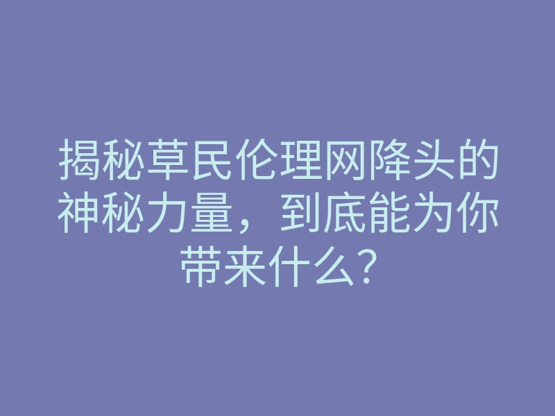 揭秘草民伦理网降头的神秘力量,到底能为你带来什么?