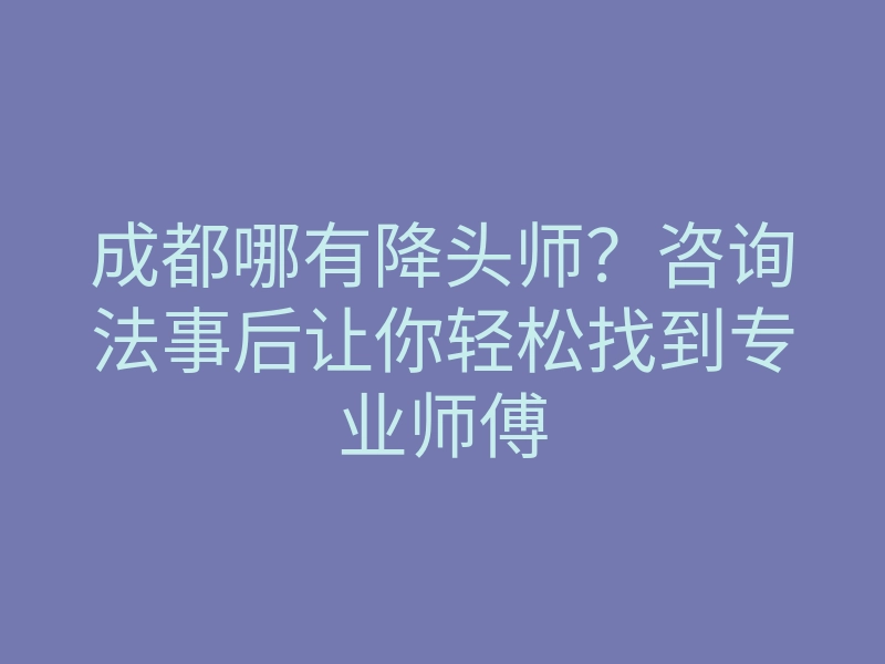 成都哪有降头师?咨询法事后让你轻松找到专业师傅