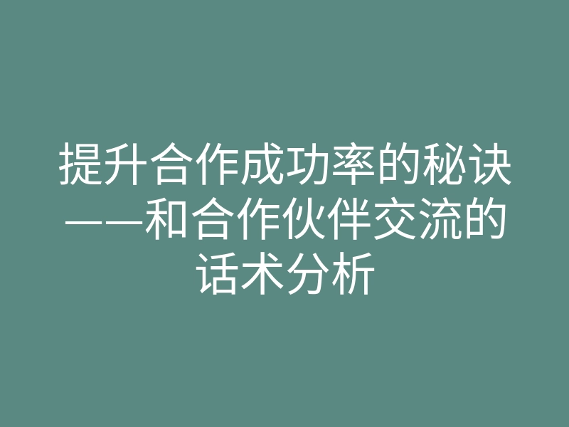 提升合作成功率的秘诀——和合作伙伴交流的话术分析