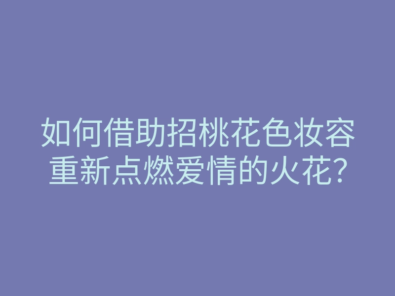 如何借助招桃花色妆容重新点燃爱情的火花？