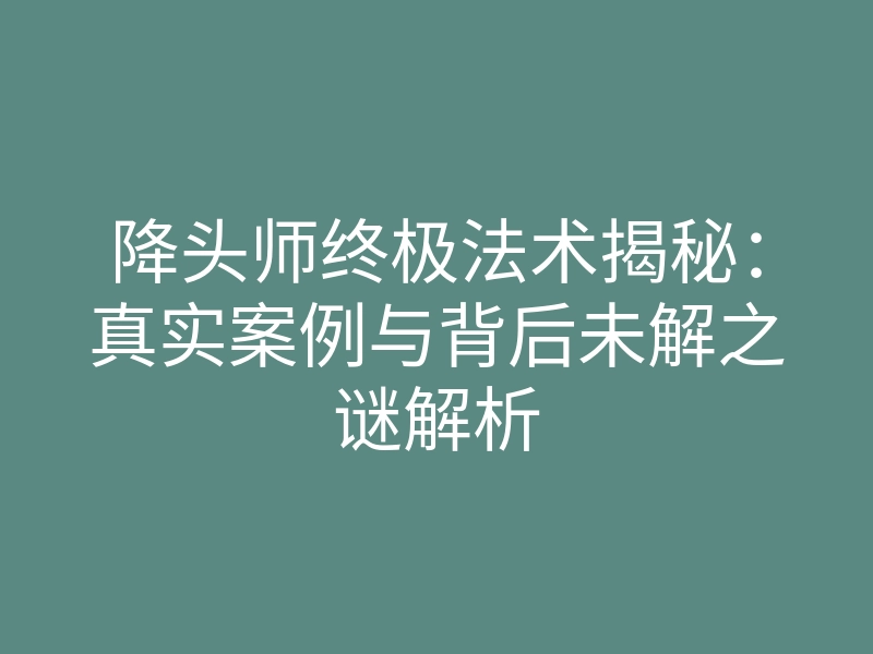 降头师终极法术揭秘:真实案例与背后未解之谜解析