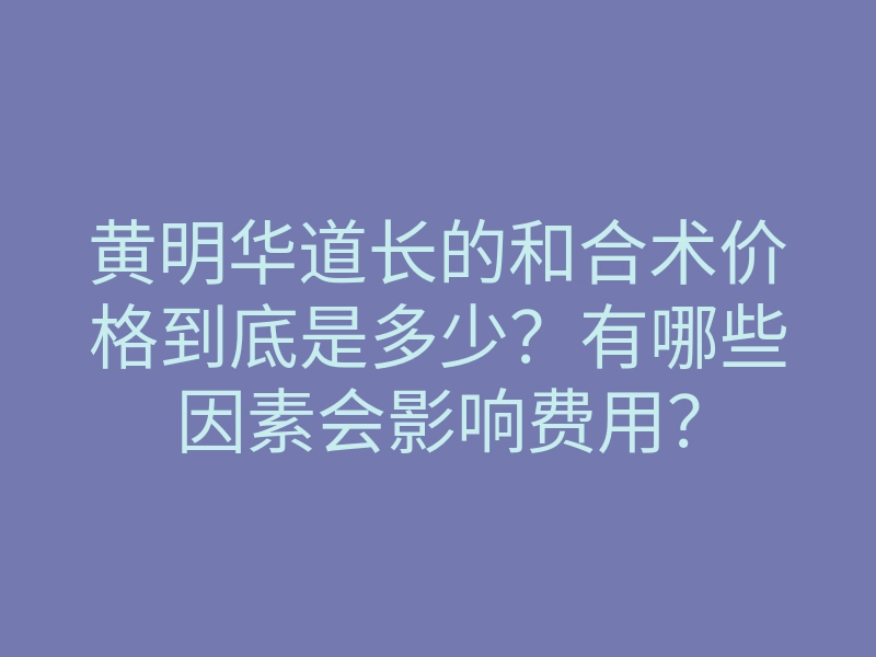 黄明华道长的和合术价格到底是多少？有哪些因素会影响费用？