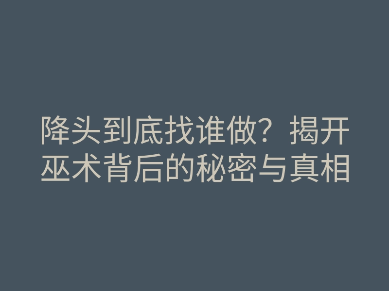 降头到底找谁做?揭开巫术背后的秘密与真相
