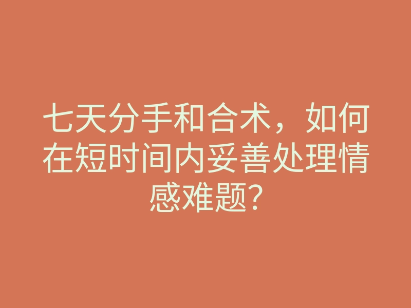 七天分手和合术,如何在短时间内妥善处理情感难题?
