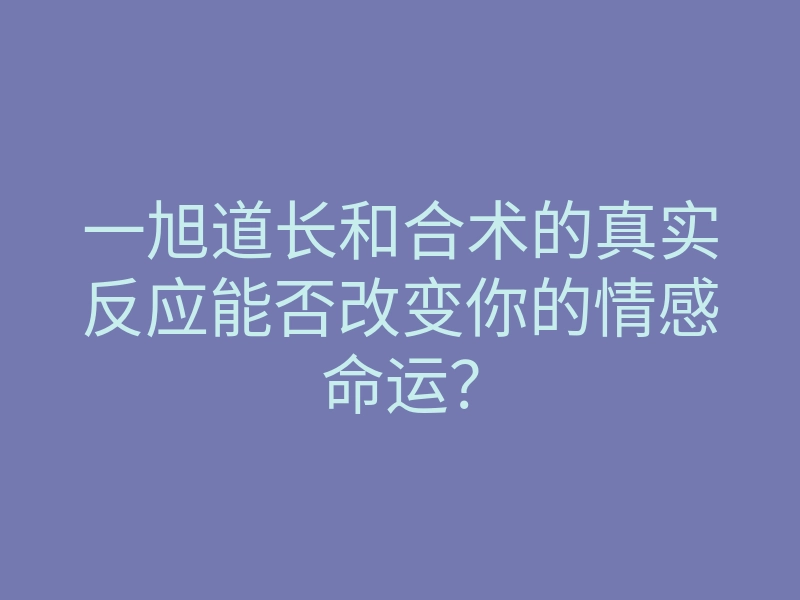 一旭道长和合术的真实反应能否改变你的情感命运?