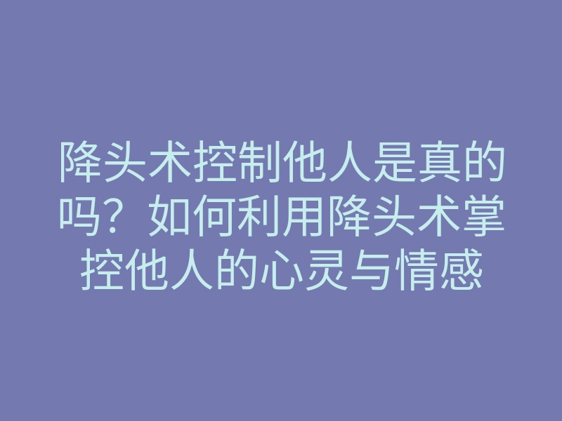 降头术控制他人是真的吗？如何利用降头术掌控他人的心灵与情感