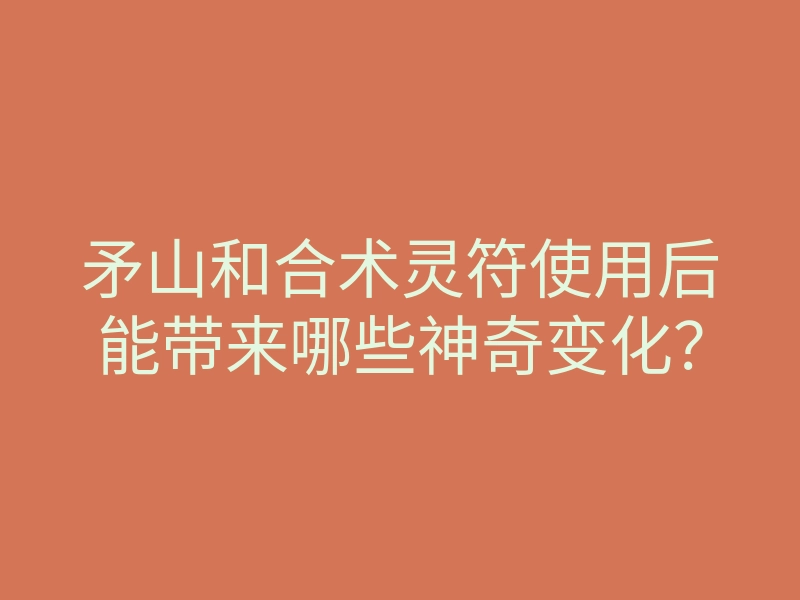 矛山和合术灵符使用后能带来哪些神奇变化?