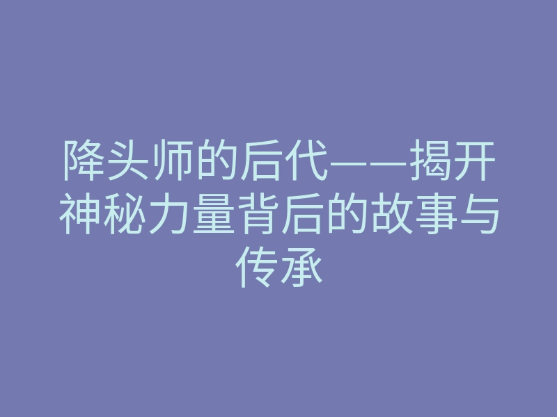 降头师的后代——揭开神秘力量背后的故事与传承