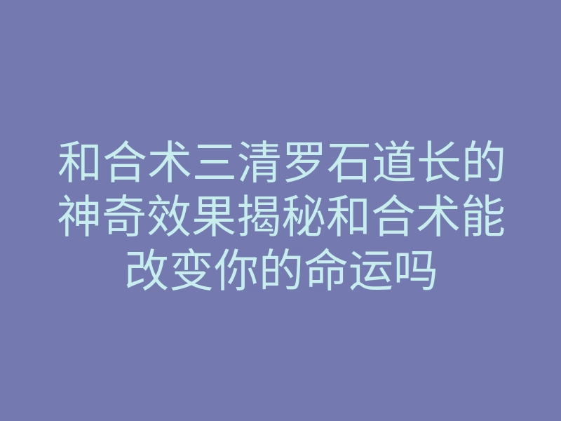 和合术三清罗石道长的神奇效果揭秘和合术能改变你的命运吗