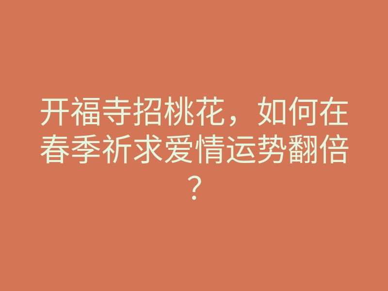 开福寺招桃花，如何在春季祈求爱情运势翻倍？