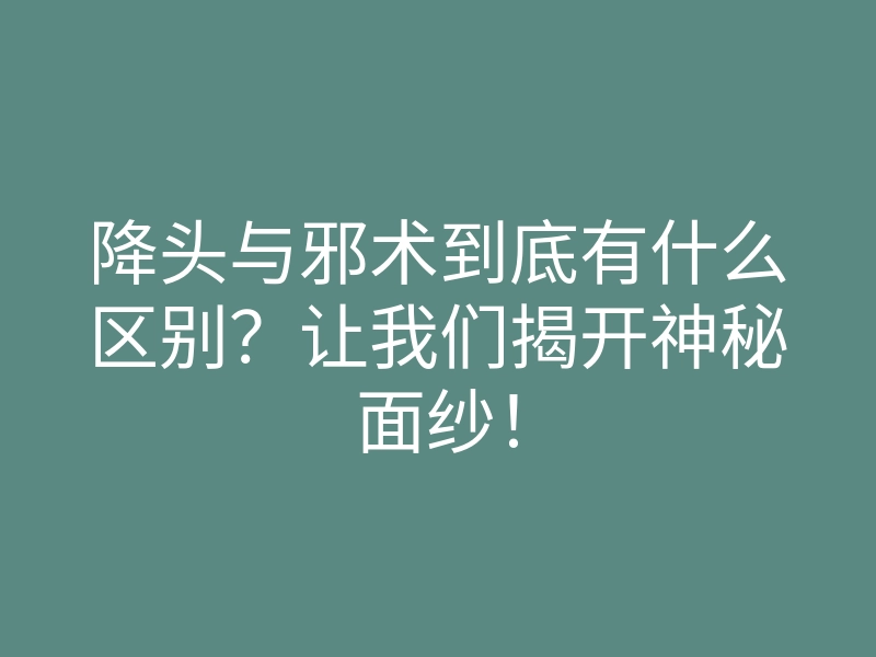 降头与邪术到底有什么区别?让我们揭开神秘面纱!