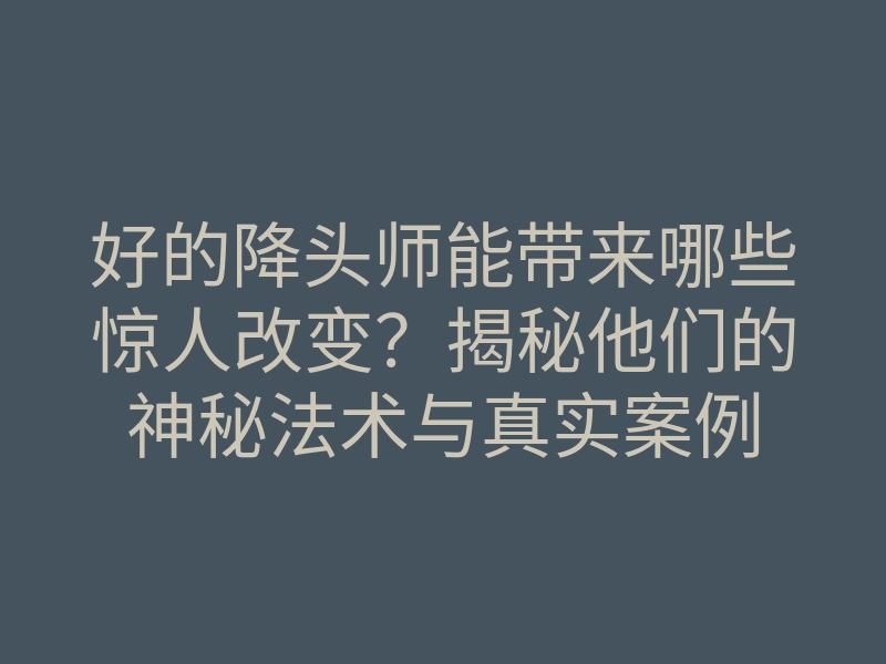 好的降头师能带来哪些惊人改变?揭秘他们的神秘法术与真实案例