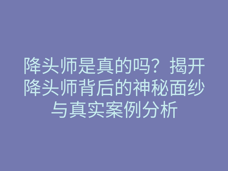 降头师是真的吗?揭开降头师背后的神秘面纱与真实案例分析