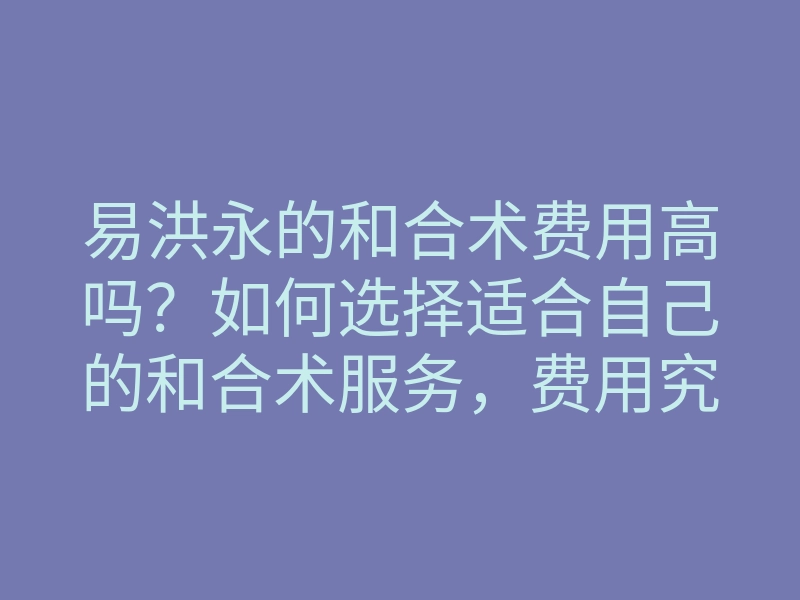 易洪永的和合术费用高吗?如何选择适合自己的和合术服务,费用究竟是多少?