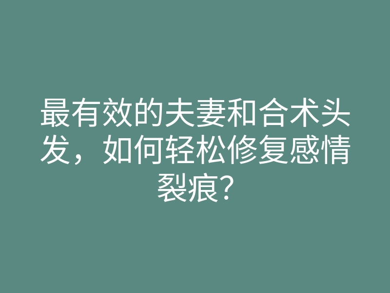 最有效的夫妻和合术头发,如何轻松修复感情裂痕?