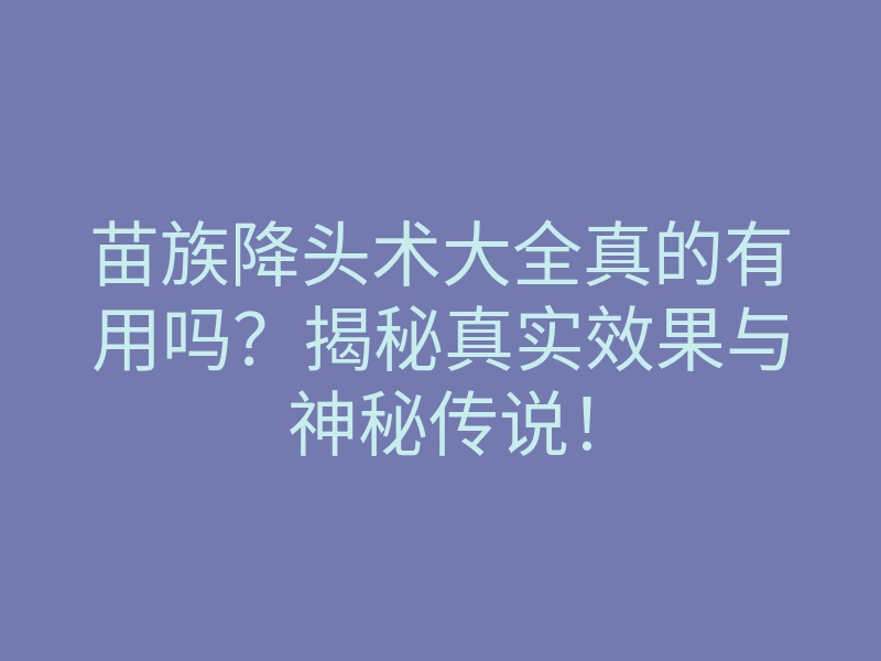 苗族降头术大全真的有用吗?揭秘真实效果与神秘传说!