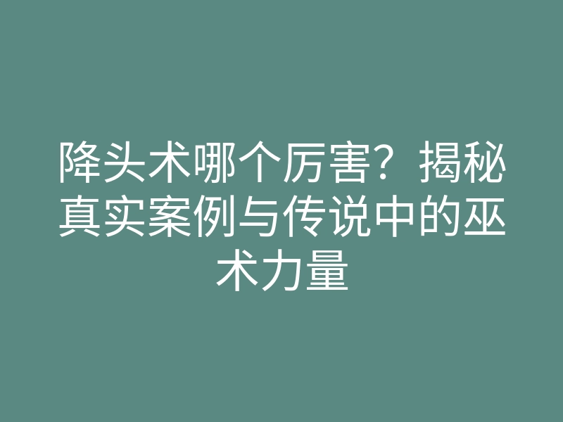降头术哪个厉害?揭秘真实案例与传说中的巫术力量