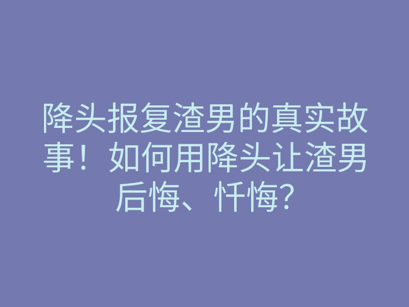降头报复渣男的真实故事!如何用降头让渣男后悔、忏悔?