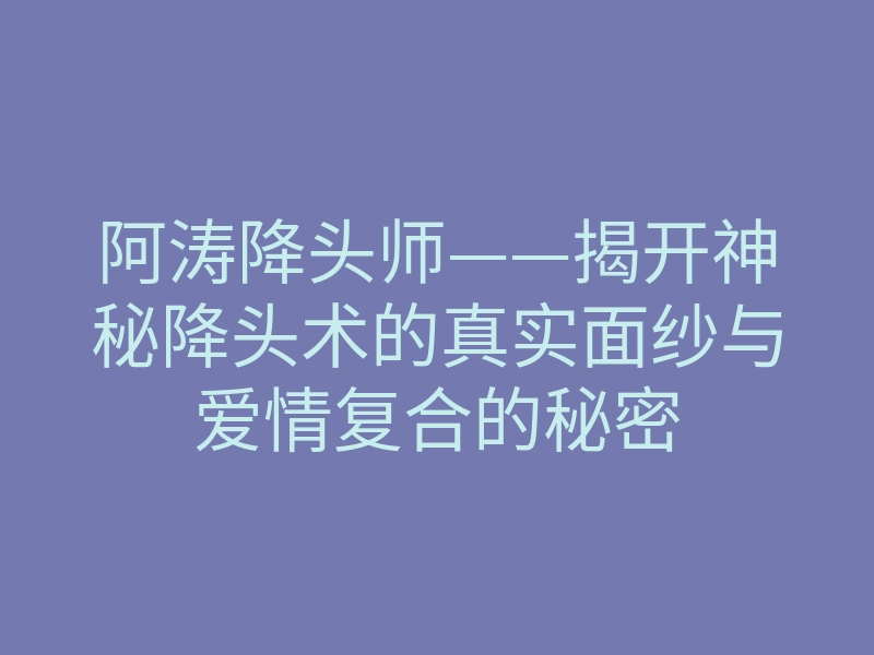 阿涛降头师——揭开神秘降头术的真实面纱与爱情复合的秘密