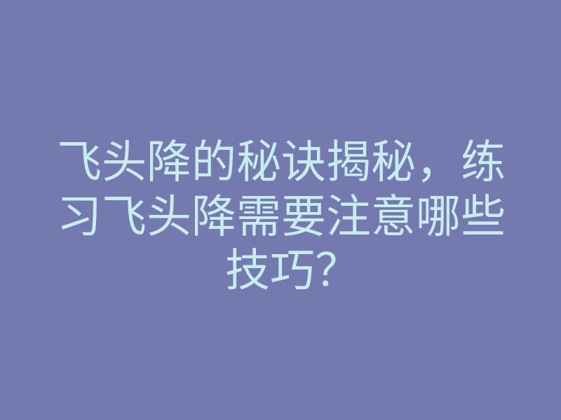 飞头降的秘诀揭秘,练习飞头降需要注意哪些技巧?