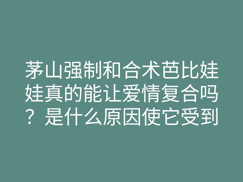 茅山强制和合术芭比娃娃真的能让爱情复合吗?是什么原因使它受到热捧?