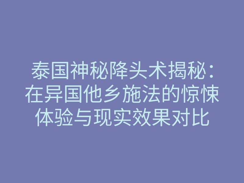 泰国神秘降头术揭秘:在异国他乡施法的惊悚体验与现实效果对比