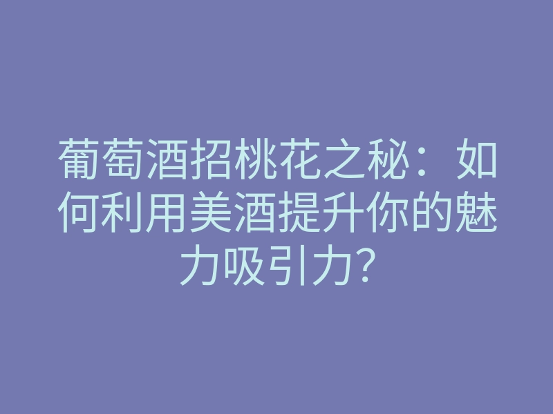 葡萄酒招桃花之秘:如何利用美酒提升你的魅力吸引力?