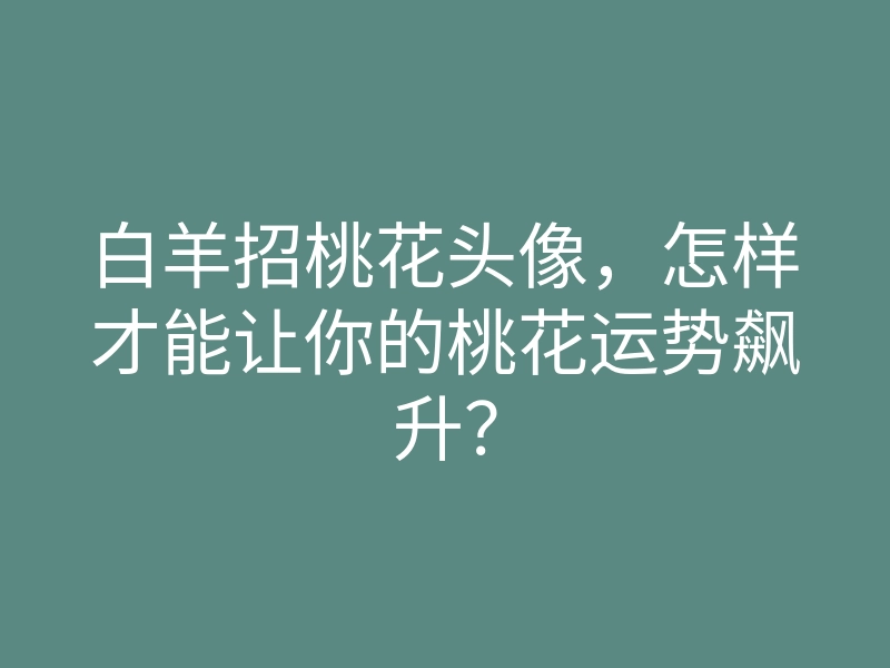 白羊招桃花头像,怎样才能让你的桃花运势飙升?