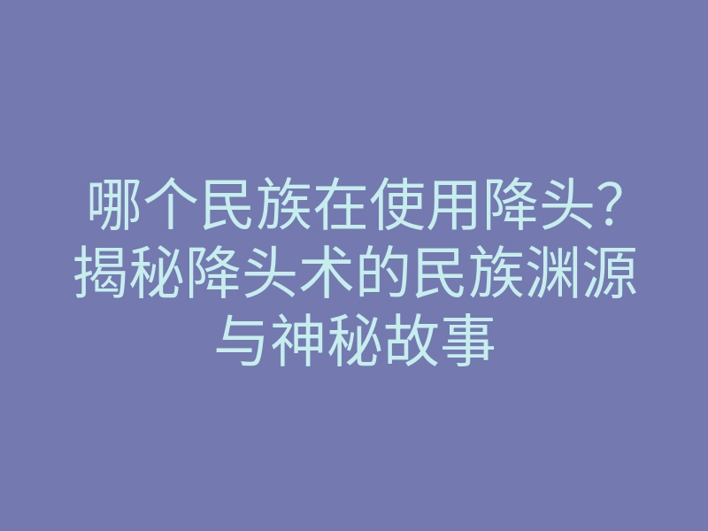 哪个民族在使用降头?揭秘降头术的民族渊源与神秘故事