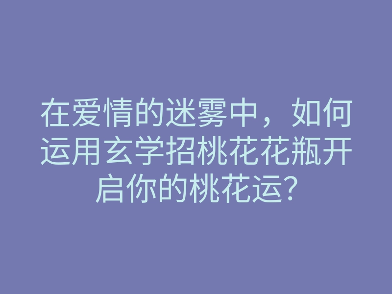 在爱情的迷雾中,如何运用玄学招桃花花瓶开启你的桃花运?