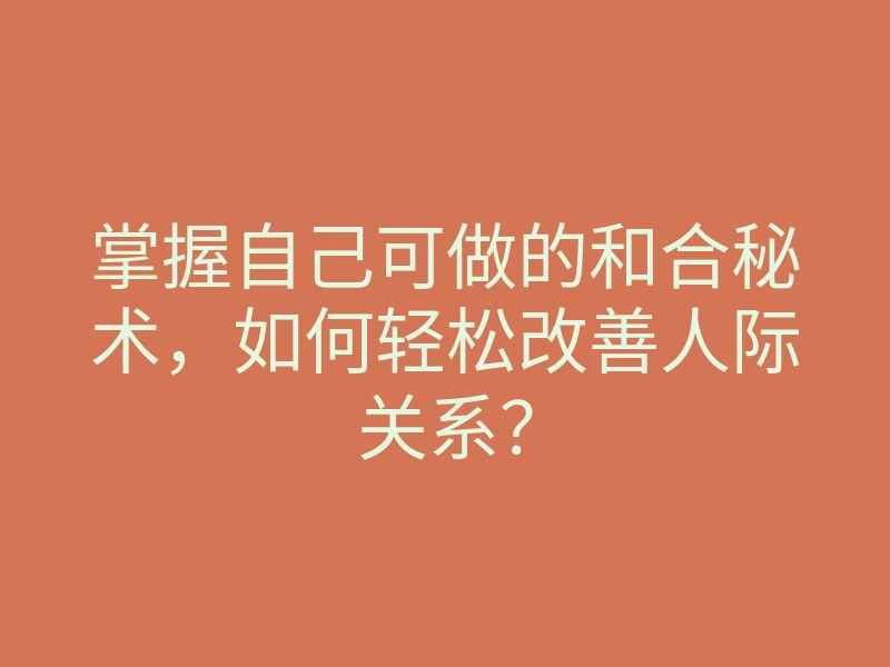掌握自己可做的和合秘术,如何轻松改善人际关系?