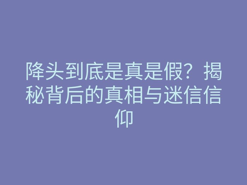 降头到底是真是假?揭秘背后的真相与迷信信仰