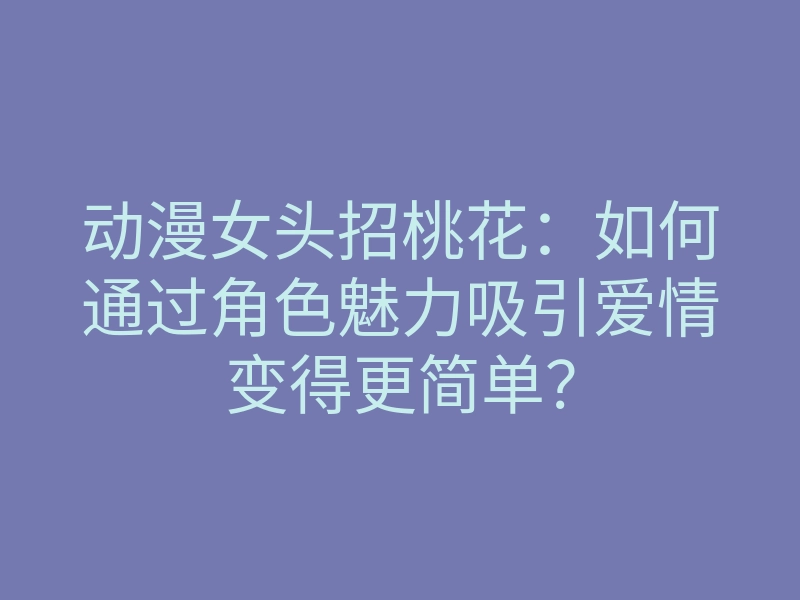 动漫女头招桃花:如何通过角色魅力吸引爱情变得更简单?