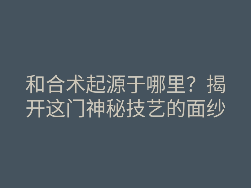 和合术起源于哪里?揭开这门神秘技艺的面纱