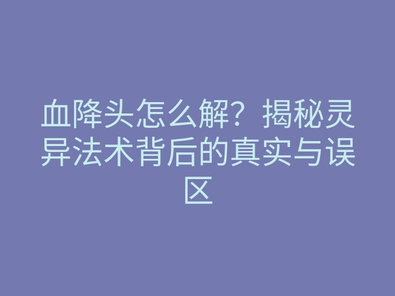 血降头怎么解?揭秘灵异法术背后的真实与误区