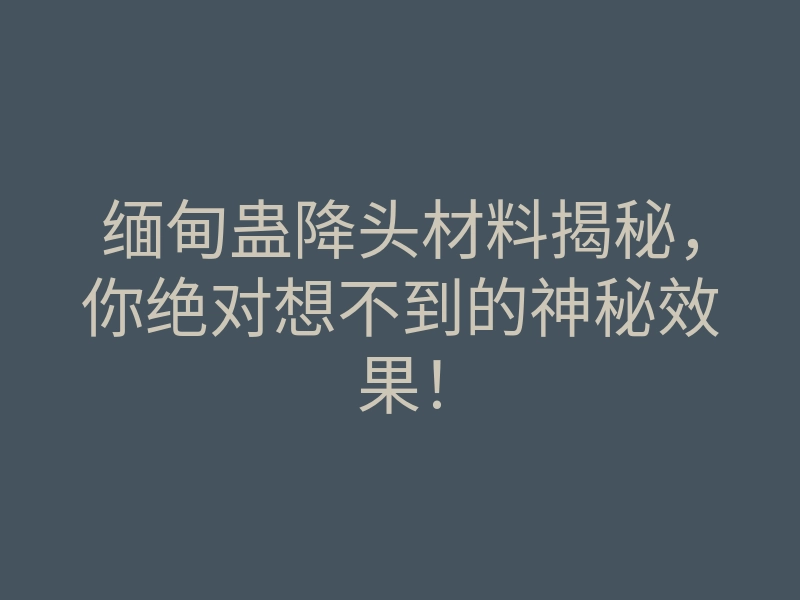 缅甸蛊降头材料揭秘,你绝对想不到的神秘效果!