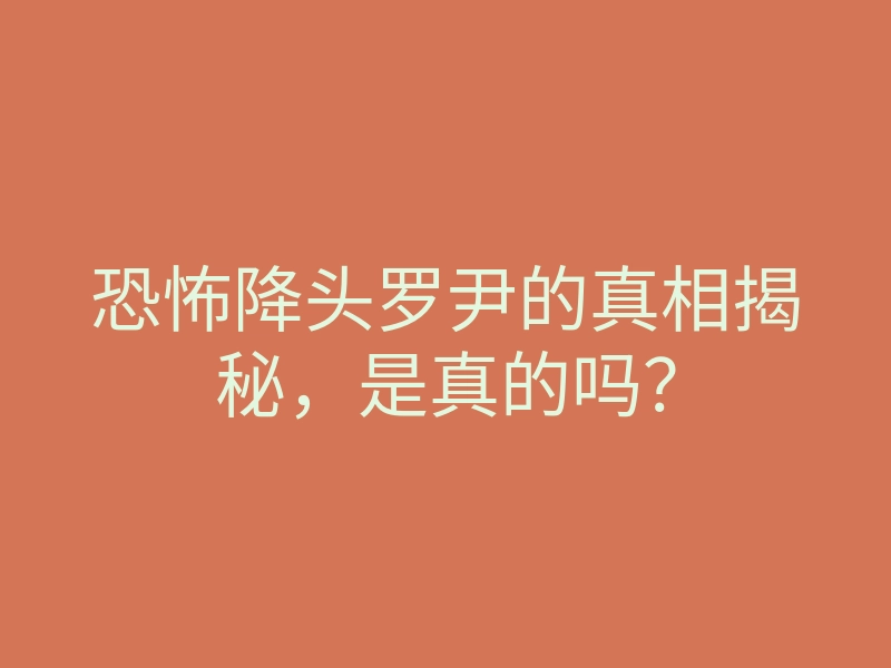 恐怖降头罗尹的真相揭秘,是真的吗?